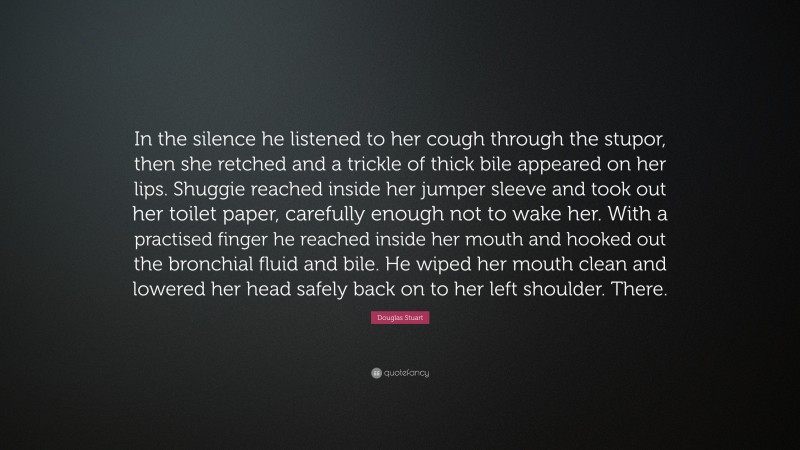 Douglas Stuart Quote: “In the silence he listened to her cough through the stupor, then she retched and a trickle of thick bile appeared on her lips. Shuggie reached inside her jumper sleeve and took out her toilet paper, carefully enough not to wake her. With a practised finger he reached inside her mouth and hooked out the bronchial fluid and bile. He wiped her mouth clean and lowered her head safely back on to her left shoulder. There.”