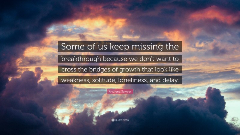 Andrena Sawyer Quote: “Some of us keep missing the breakthrough because we don’t want to cross the bridges of growth that look like weakness, solitude, loneliness, and delay.”