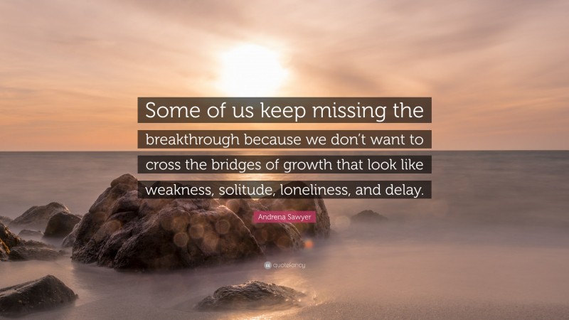 Andrena Sawyer Quote: “Some of us keep missing the breakthrough because we don’t want to cross the bridges of growth that look like weakness, solitude, loneliness, and delay.”