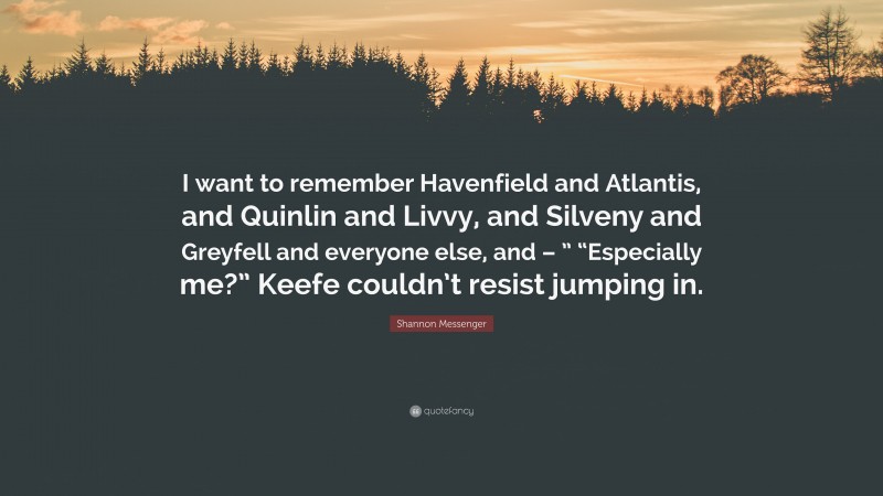 Shannon Messenger Quote: “I want to remember Havenfield and Atlantis, and Quinlin and Livvy, and Silveny and Greyfell and everyone else, and – ” “Especially me?” Keefe couldn’t resist jumping in.”