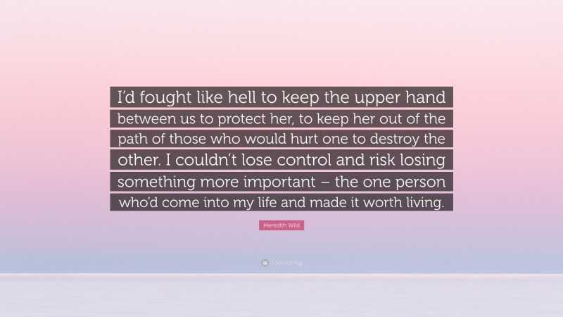 Meredith Wild Quote: “I’d fought like hell to keep the upper hand between us to protect her, to keep her out of the path of those who would hurt one to destroy the other. I couldn’t lose control and risk losing something more important – the one person who’d come into my life and made it worth living.”