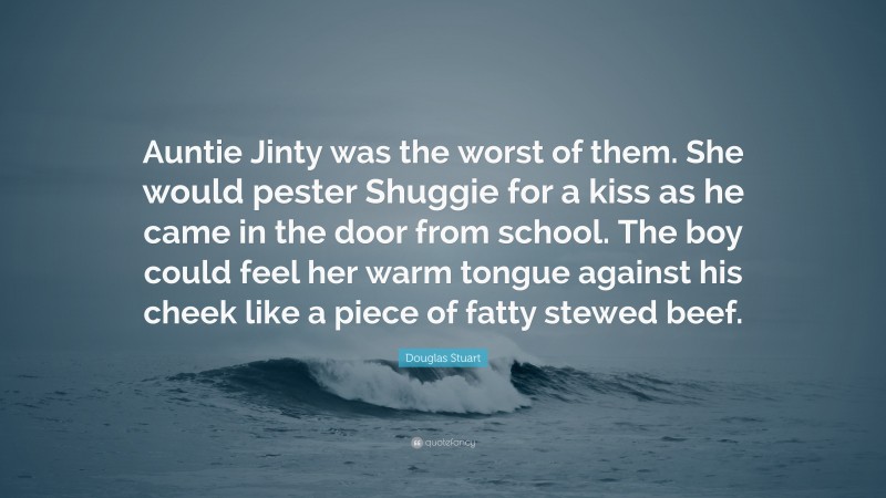 Douglas Stuart Quote: “Auntie Jinty was the worst of them. She would pester Shuggie for a kiss as he came in the door from school. The boy could feel her warm tongue against his cheek like a piece of fatty stewed beef.”