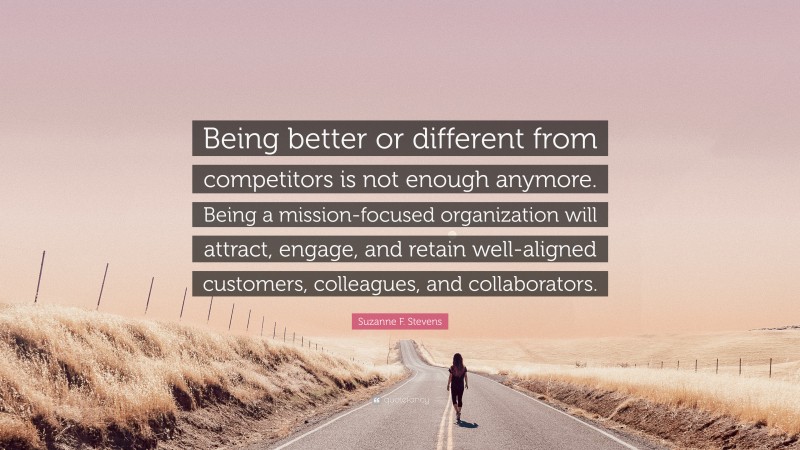 Suzanne F. Stevens Quote: “Being better or different from competitors is not enough anymore. Being a mission-focused organization will attract, engage, and retain well-aligned customers, colleagues, and collaborators.”