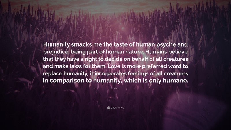 Tarif Naaz Quote: “Humanity smacks me the taste of human psyche and prejudice, being part of human nature. Humans believe that they have a right to decide on behalf of all creatures and make laws for them. Love is more preferred word to replace humanity, it incorporates feelings of all creatures in comparison to humanity, which is only humane.”