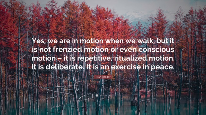 Ryan Holiday Quote: “Yes, we are in motion when we walk, but it is not frenzied motion or even conscious motion – it is repetitive, ritualized motion. It is deliberate. It is an exercise in peace.”