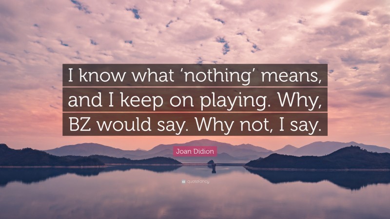 Joan Didion Quote: “I know what ‘nothing’ means, and I keep on playing. Why, BZ would say. Why not, I say.”