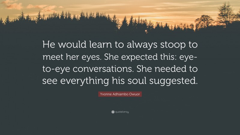 Yvonne Adhiambo Owuor Quote: “He would learn to always stoop to meet her eyes. She expected this: eye-to-eye conversations. She needed to see everything his soul suggested.”