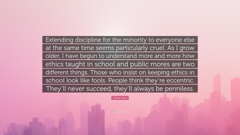 Osamu Dazai Quote: “Extending discipline for the minority to everyone else at the same time seems particularly cruel. As I grow older, I have begun to understand more and more how ethics taught in school and public mores are two different things. Those who insist on keeping ethics in school look like fools. People think they’re eccentric. They’ll never succeed, they’ll always be penniless.”