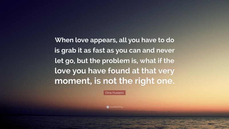 Dina Husseini Quote: “When love appears, all you have to do is grab it as fast as you can and never let go, but the problem is, what if the love you have found at that very moment, is not the right one.”