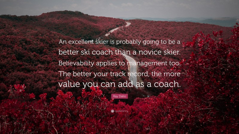 Ray Dalio Quote: “An excellent skier is probably going to be a better ski coach than a novice skier. Believability applies to management too. The better your track record, the more value you can add as a coach.”