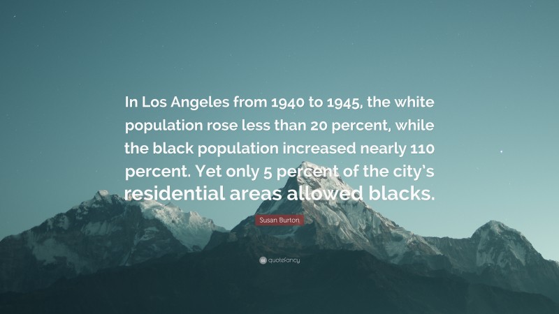 Susan Burton Quote: “In Los Angeles from 1940 to 1945, the white population rose less than 20 percent, while the black population increased nearly 110 percent. Yet only 5 percent of the city’s residential areas allowed blacks.”