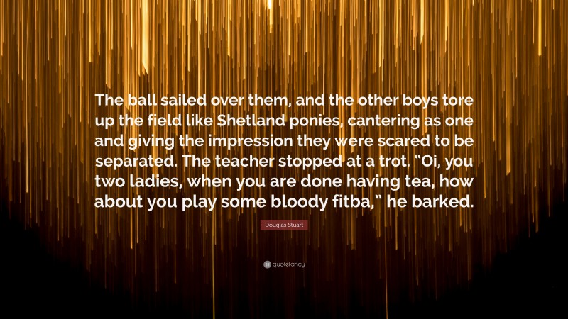 Douglas Stuart Quote: “The ball sailed over them, and the other boys tore up the field like Shetland ponies, cantering as one and giving the impression they were scared to be separated. The teacher stopped at a trot. “Oi, you two ladies, when you are done having tea, how about you play some bloody fitba,” he barked.”