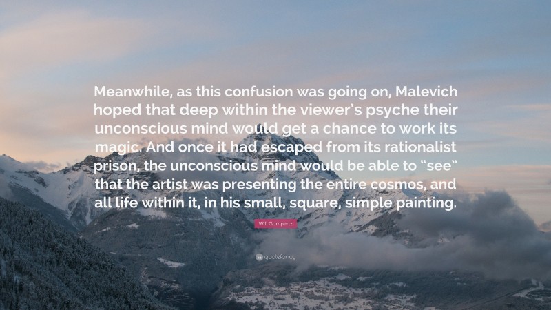 Will Gompertz Quote: “Meanwhile, as this confusion was going on, Malevich hoped that deep within the viewer’s psyche their unconscious mind would get a chance to work its magic. And once it had escaped from its rationalist prison, the unconscious mind would be able to “see” that the artist was presenting the entire cosmos, and all life within it, in his small, square, simple painting.”
