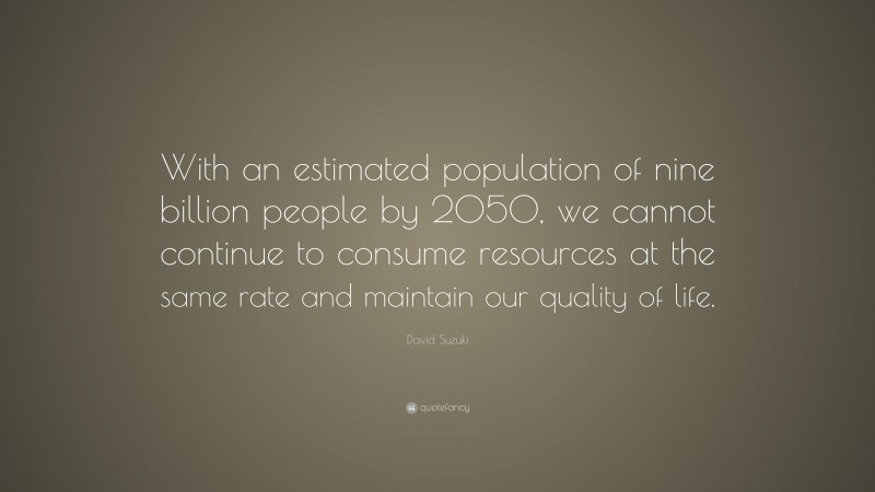 David Suzuki Quote: “With an estimated population of nine billion people by 2050, we cannot continue to consume resources at the same rate and maintain our quality of life.”