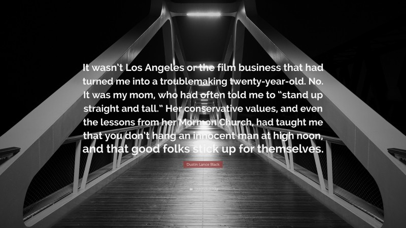 Dustin Lance Black Quote: “It wasn’t Los Angeles or the film business that had turned me into a troublemaking twenty-year-old. No. It was my mom, who had often told me to “stand up straight and tall.” Her conservative values, and even the lessons from her Mormon Church, had taught me that you don’t hang an innocent man at high noon, and that good folks stick up for themselves.”