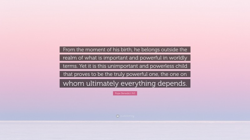 Pope Benedict XVI Quote: “From the moment of his birth, he belongs outside the realm of what is important and powerful in worldly terms. Yet it is this unimportant and powerless child that proves to be the truly powerful one, the one on whom ultimately everything depends.”