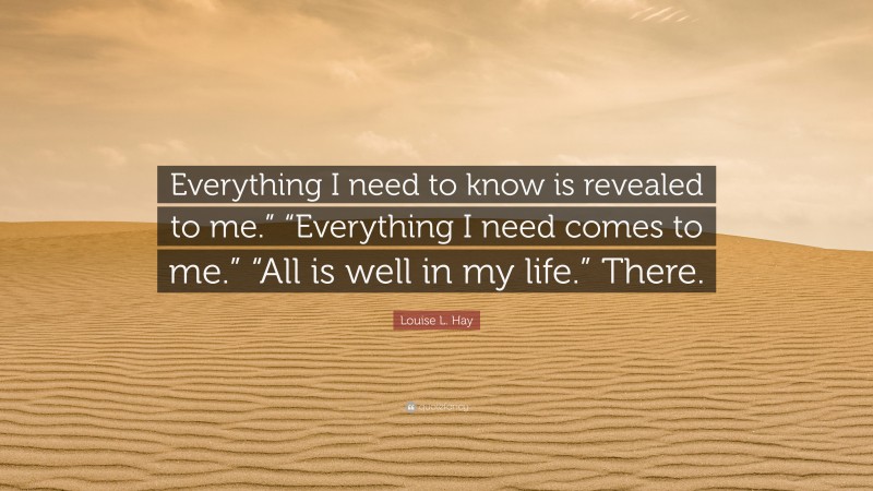 Louise L. Hay Quote: “Everything I need to know is revealed to me.” “Everything I need comes to me.” “All is well in my life.” There.”