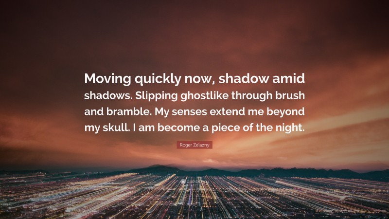 Roger Zelazny Quote: “Moving quickly now, shadow amid shadows. Slipping ghostlike through brush and bramble. My senses extend me beyond my skull. I am become a piece of the night.”