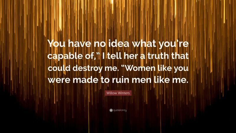 Willow Winters Quote: “You have no idea what you’re capable of,” I tell her a truth that could destroy me. “Women like you were made to ruin men like me.”