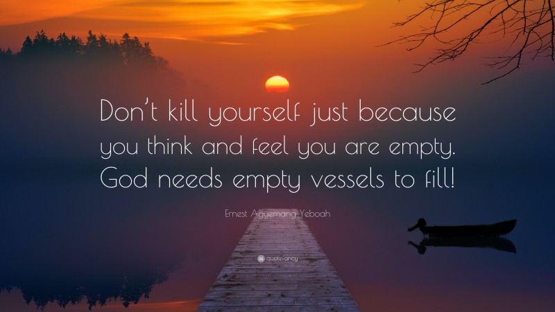 Ernest Agyemang Yeboah Quote: “Don’t kill yourself just because you think and feel you are empty. God needs empty vessels to fill!”