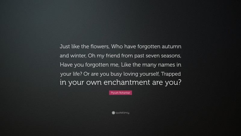 Piyush Rohankar Quote: “Just like the flowers, Who have forgotten autumn and winter, Oh my friend from past seven seasons, Have you forgotten me, Like the many names in your life? Or are you busy loving yourself, Trapped in your own enchantment are you?”