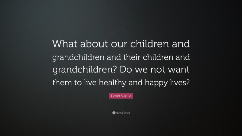 David Suzuki Quote: “What about our children and grandchildren and their children and grandchildren? Do we not want them to live healthy and happy lives?”