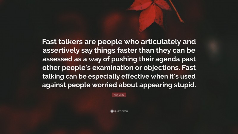 Ray Dalio Quote: “Fast talkers are people who articulately and assertively say things faster than they can be assessed as a way of pushing their agenda past other people’s examination or objections. Fast talking can be especially effective when it’s used against people worried about appearing stupid.”