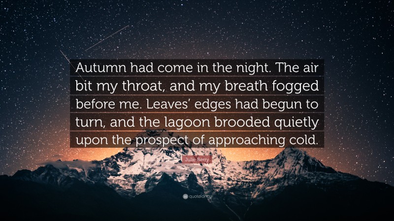 Julie Berry Quote: “Autumn had come in the night. The air bit my throat, and my breath fogged before me. Leaves’ edges had begun to turn, and the lagoon brooded quietly upon the prospect of approaching cold.”