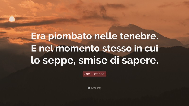 Jack London Quote: “Era piombato nelle tenebre. E nel momento stesso in cui lo seppe, smise di sapere.”