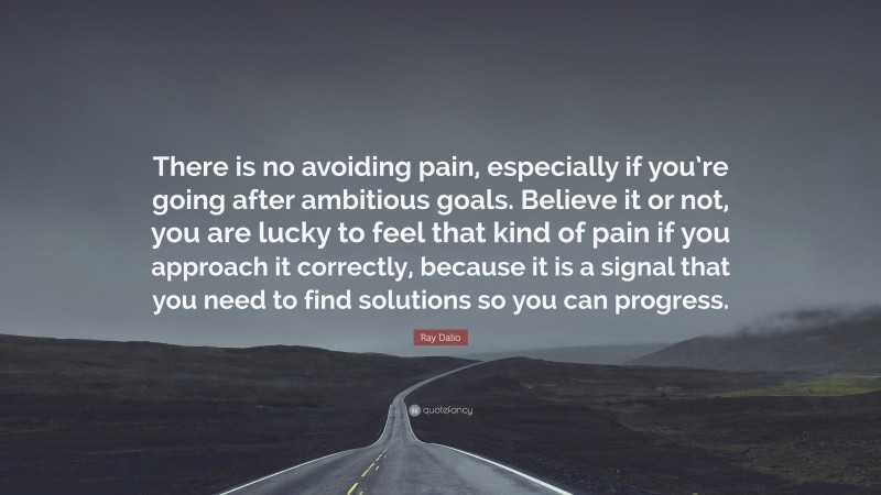 Ray Dalio Quote: “There is no avoiding pain, especially if you’re going after ambitious goals. Believe it or not, you are lucky to feel that kind of pain if you approach it correctly, because it is a signal that you need to find solutions so you can progress.”