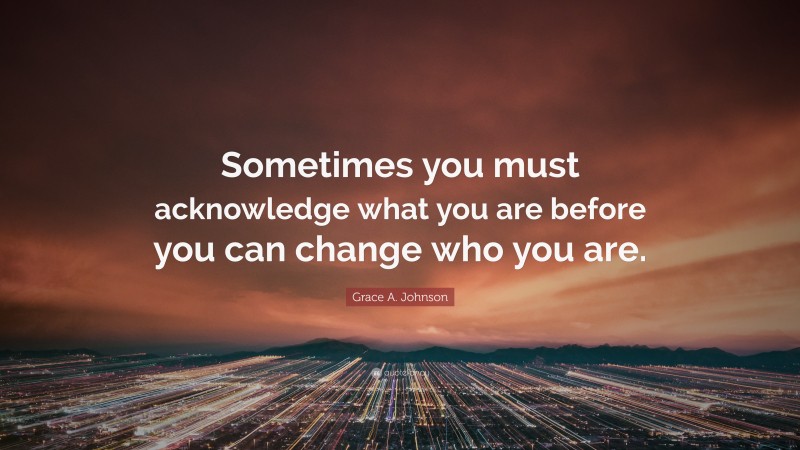 Grace A. Johnson Quote: “Sometimes you must acknowledge what you are before you can change who you are.”