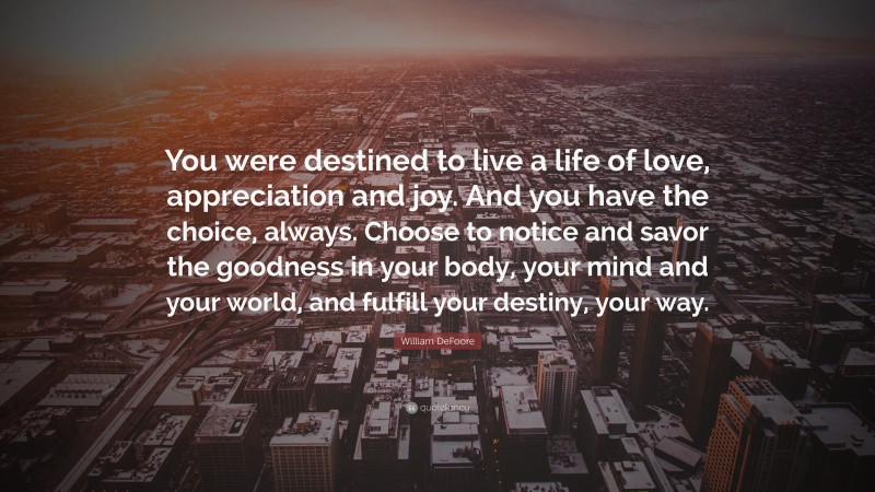 William DeFoore Quote: “You were destined to live a life of love, appreciation and joy. And you have the choice, always. Choose to notice and savor the goodness in your body, your mind and your world, and fulfill your destiny, your way.”