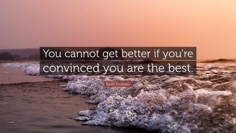 Ryan Holiday Quote: “You cannot get better if you’re convinced you are the best.”