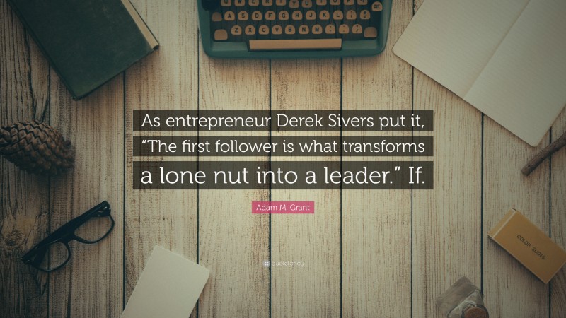 Adam M. Grant Quote: “As entrepreneur Derek Sivers put it, “The first follower is what transforms a lone nut into a leader.” If.”