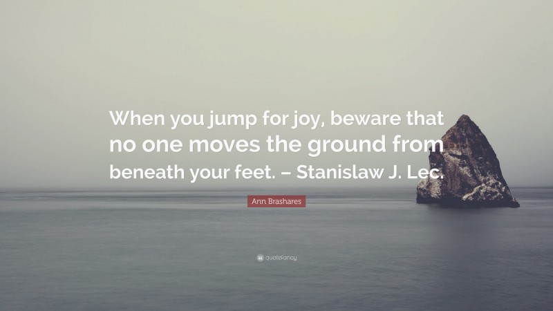 Ann Brashares Quote: “When you jump for joy, beware that no one moves the ground from beneath your feet. – Stanislaw J. Lec.”