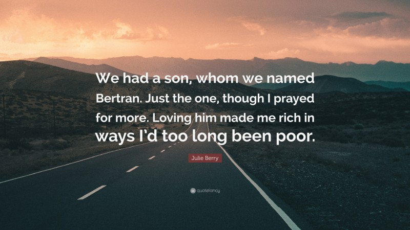 Julie Berry Quote: “We had a son, whom we named Bertran. Just the one, though I prayed for more. Loving him made me rich in ways I’d too long been poor.”