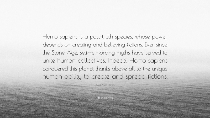 Yuval Noah Harari Quote: “Homo sapiens is a post-truth species, whose power depends on creating and believing fictions. Ever since the Stone Age, self-reinforcing myths have served to unite human collectives. Indeed, Homo sapiens conquered this planet thanks above all to the unique human ability to create and spread fictions.”