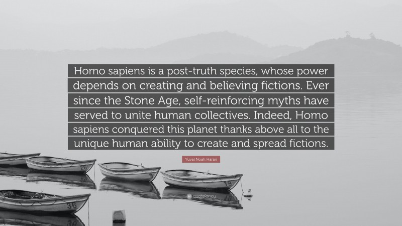 Yuval Noah Harari Quote: “Homo sapiens is a post-truth species, whose power depends on creating and believing fictions. Ever since the Stone Age, self-reinforcing myths have served to unite human collectives. Indeed, Homo sapiens conquered this planet thanks above all to the unique human ability to create and spread fictions.”