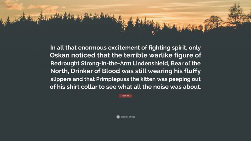 Stuart Hill Quote: “In all that enormous excitement of fighting spirit, only Oskan noticed that the terrible warlike figure of Redrought Strong-in-the-Arm Lindenshield, Bear of the North, Drinker of Blood was still wearing his fluffy slippers and that Primplepuss the kitten was peeping out of his shirt collar to see what all the noise was about.”