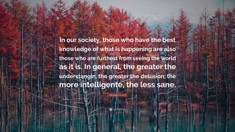 George Orwell Quote: “In our society, those who have the best knowledge of what is happening are also those who are furthest from seeing the world as it is. In general, the greater the understangin, the greater the delusion; the more intelligente, the less sane.”