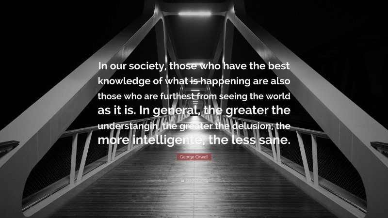 George Orwell Quote: “In our society, those who have the best knowledge of what is happening are also those who are furthest from seeing the world as it is. In general, the greater the understangin, the greater the delusion; the more intelligente, the less sane.”