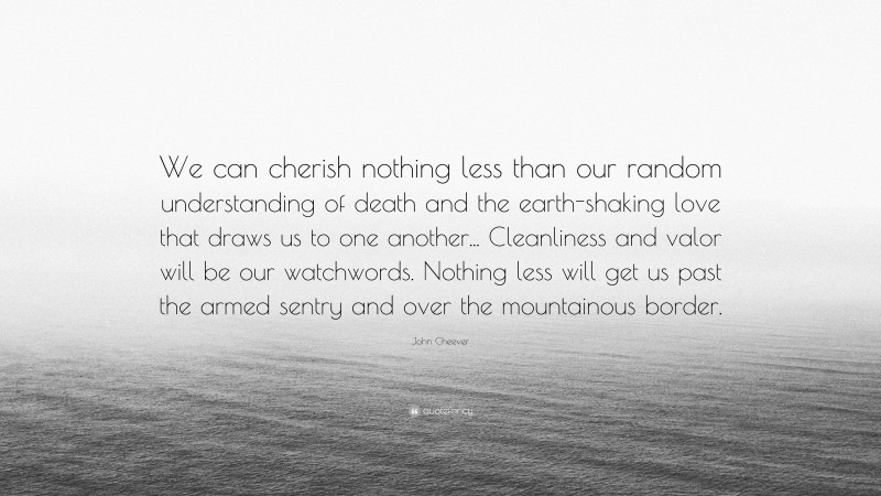 John Cheever Quote: “We can cherish nothing less than our random understanding of death and the earth-shaking love that draws us to one another... Cleanliness and valor will be our watchwords. Nothing less will get us past the armed sentry and over the mountainous border.”