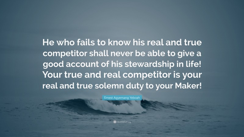 Ernest Agyemang Yeboah Quote: “He who fails to know his real and true competitor shall never be able to give a good account of his stewardship in life! Your true and real competitor is your real and true solemn duty to your Maker!”