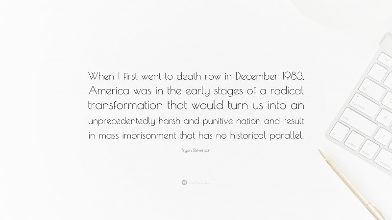 Bryan Stevenson Quote: “When I first went to death row in December 1983, America was in the early stages of a radical transformation that would turn us into an unprecedentedly harsh and punitive nation and result in mass imprisonment that has no historical parallel.”