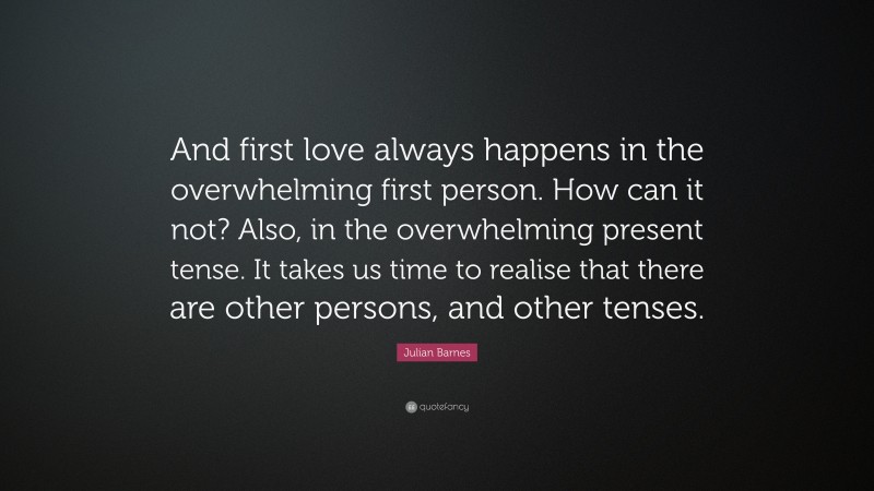 Julian Barnes Quote: “And first love always happens in the overwhelming first person. How can it not? Also, in the overwhelming present tense. It takes us time to realise that there are other persons, and other tenses.”
