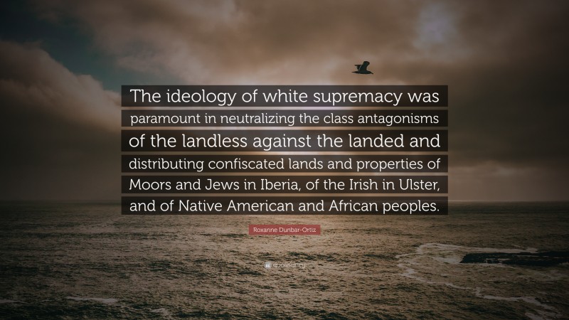Roxanne Dunbar-Ortiz Quote: “The ideology of white supremacy was paramount in neutralizing the class antagonisms of the landless against the landed and distributing confiscated lands and properties of Moors and Jews in Iberia, of the Irish in Ulster, and of Native American and African peoples.”