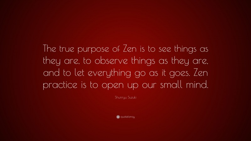 Shunryu Suzuki Quote: “The true purpose of Zen is to see things as they are, to observe things as they are, and to let everything go as it goes. Zen practice is to open up our small mind.”