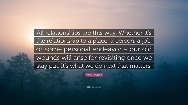 Vanessa Osage Quote: “All relationships are this way. Whether it’s the relationship to a place, a person, a job, or some personal endeavor – our old wounds will arise for revisiting once we stay put. It’s what we do next that matters.”