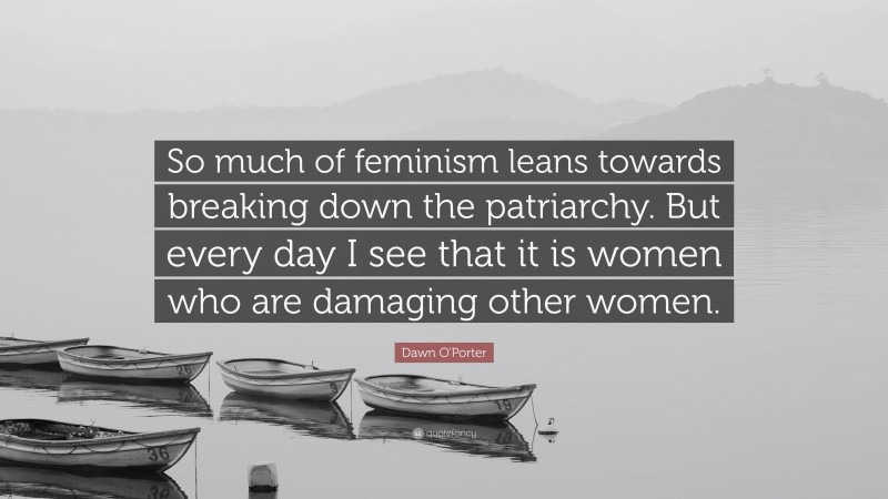 Dawn O'Porter Quote: “So much of feminism leans towards breaking down the patriarchy. But every day I see that it is women who are damaging other women.”