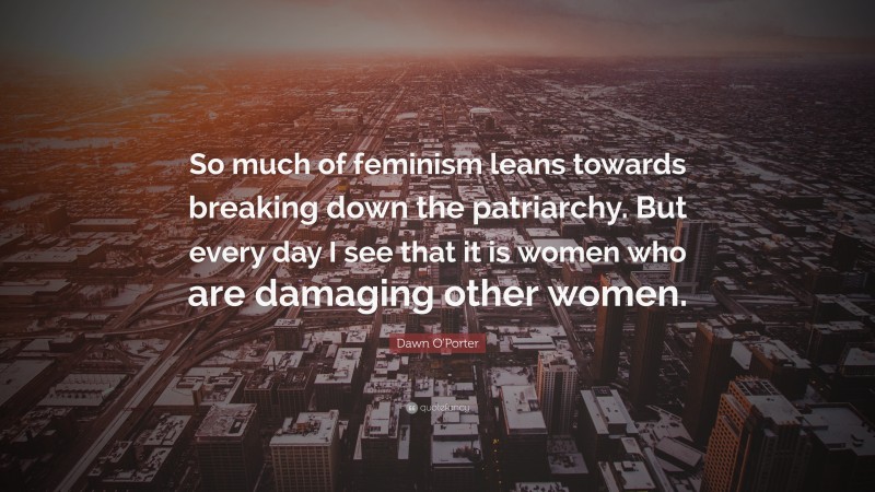 Dawn O'Porter Quote: “So much of feminism leans towards breaking down the patriarchy. But every day I see that it is women who are damaging other women.”